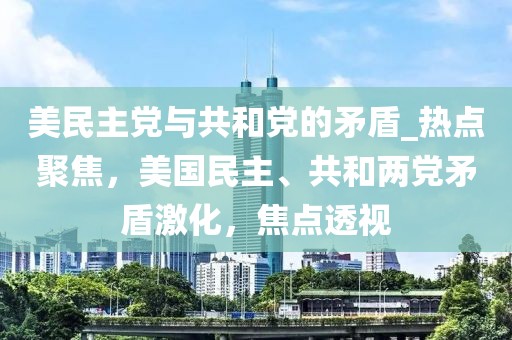 美民主黨與共和黨的矛盾_熱點(diǎn)聚焦，美國民主、共和兩黨矛盾激化，焦點(diǎn)透視