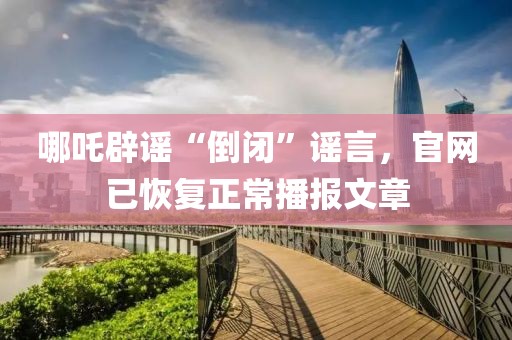 哪吒辟謠“倒閉”謠言，官網(wǎng)已恢復(fù)正常播報(bào)文章