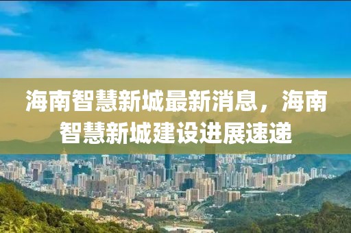 海南智慧新城最新消息，海南智慧新城建設進展速遞