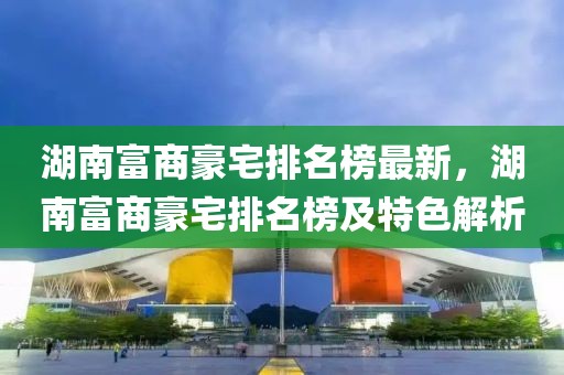 湖南富商豪宅排名榜最新，湖南富商豪宅排名榜及特色解析