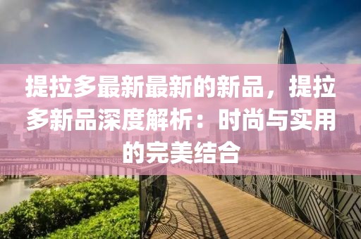 提拉多最新最新的新品，提拉多新品深度解析：時(shí)尚與實(shí)用的完美結(jié)合