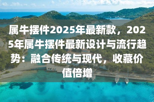 屬牛擺件2025年最新款，2025年屬牛擺件最新設計與流行趨勢：融合傳統與現代，收藏價值倍增