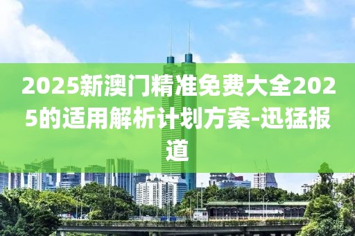 2025新澳門精準免費大全2025的適用解析計劃方案-迅猛報道