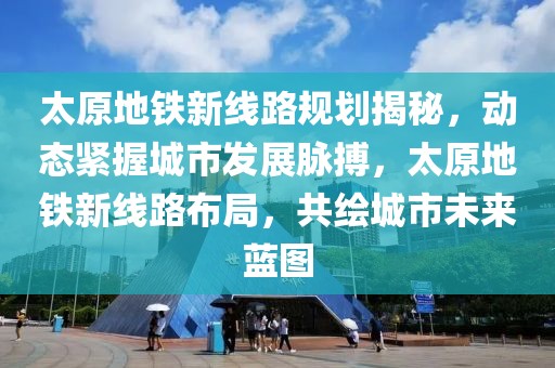 太原地鐵新線路規劃揭秘，動態緊握城市發展脈搏，太原地鐵新線路布局，共繪城市未來藍圖