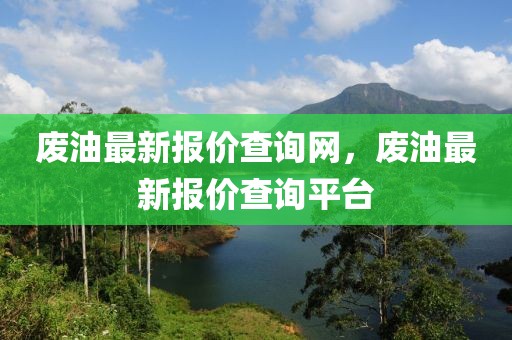 廢油最新報價查詢網，廢油最新報價查詢平臺