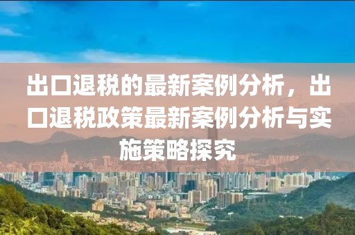 出口退稅的最新案例分析，出口退稅政策最新案例分析與實施策略探究