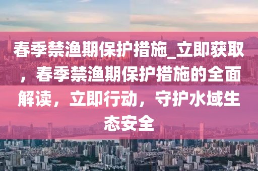 春季禁漁期保護措施_立即獲取，春季禁漁期保護措施的全面解讀，立即行動，守護水域生態安全