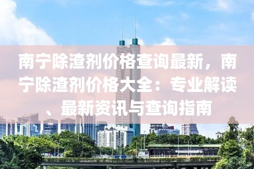 南寧除渣劑價格查詢最新，南寧除渣劑價格大全：專業(yè)解讀、最新資訊與查詢指南
