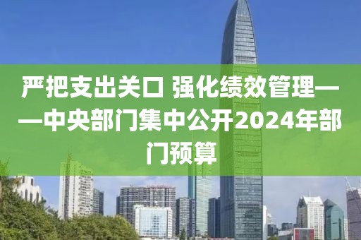 嚴(yán)把支出關(guān)口 強(qiáng)化績效管理——中央部門集中公開2024年部門預(yù)算