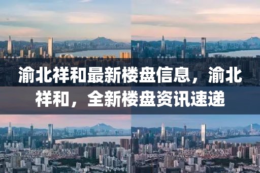 渝北祥和最新樓盤信息，渝北祥和，全新樓盤資訊速遞