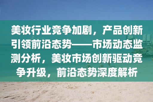 美妝行業(yè)競爭加劇，產(chǎn)品創(chuàng)新引領(lǐng)前沿態(tài)勢——市場動態(tài)監(jiān)測分析，美妝市場創(chuàng)新驅(qū)動競爭升級，前沿態(tài)勢深度解析
