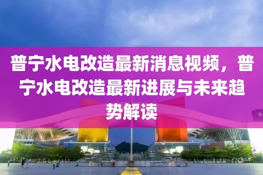 普寧水電改造最新消息視頻，普寧水電改造最新進展與未來趨勢解讀