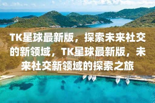 TK星球最新版，探索未來社交的新領域，TK星球最新版，未來社交新領域的探索之旅