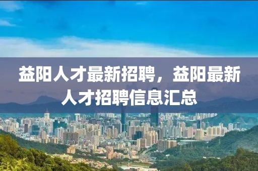 益陽人才最新招聘，益陽最新人才招聘信息匯總