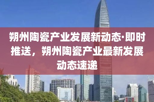 朔州陶瓷產業發展新動態·即時推送，朔州陶瓷產業最新發展動態速遞