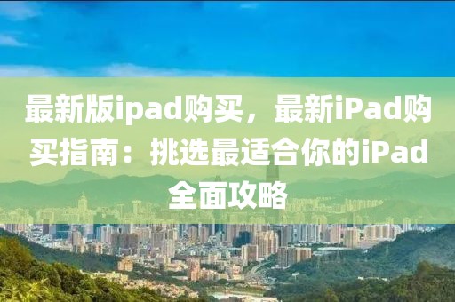 最新版ipad購買，最新iPad購買指南：挑選最適合你的iPad全面攻略