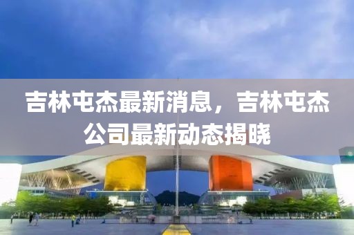 吉林屯杰最新消息，吉林屯杰公司最新動態揭曉