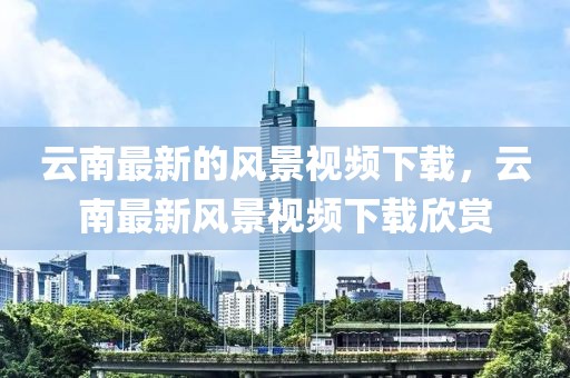 云南最新的風景視頻下載，云南最新風景視頻下載欣賞