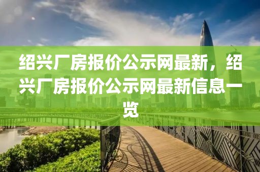 紹興廠房報價公示網(wǎng)最新，紹興廠房報價公示網(wǎng)最新信息一覽