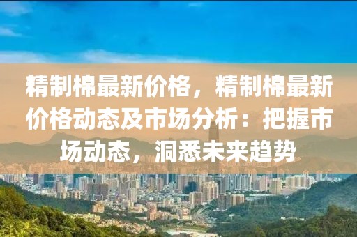 精制棉最新價格，精制棉最新價格動態及市場分析：把握市場動態，洞悉未來趨勢