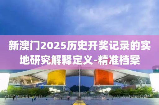 新澳門2025歷史開獎記錄的實地研究解釋定義-精準檔案