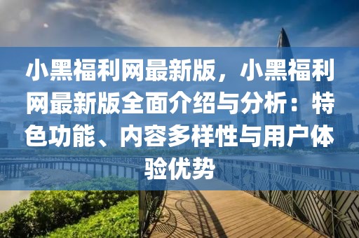 小黑福利網最新版，小黑福利網最新版全面介紹與分析：特色功能、內容多樣性與用戶體驗優勢