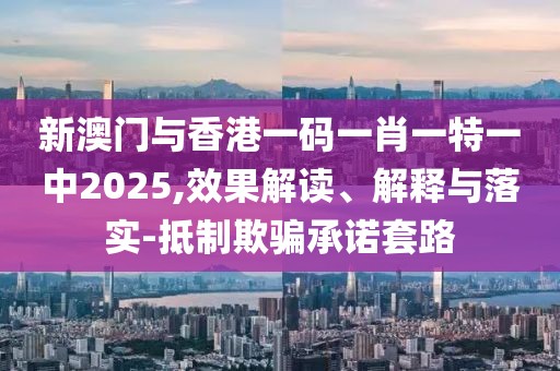 新澳門與香港一碼一肖一特一中2025,效果解讀、解釋與落實-抵制欺騙承諾套路