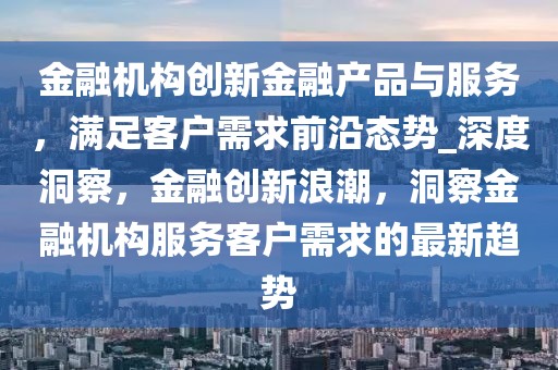 金融機構創新金融產品與服務，滿足客戶需求前沿態勢_深度洞察，金融創新浪潮，洞察金融機構服務客戶需求的最新趨勢