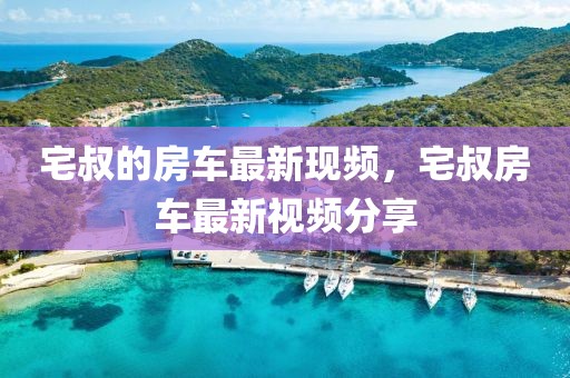 宅叔的房車最新現(xiàn)頻，宅叔房車最新視頻分享