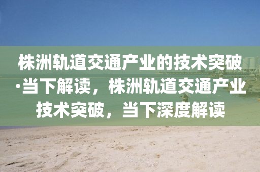 株洲軌道交通產(chǎn)業(yè)的技術(shù)突破·當下解讀，株洲軌道交通產(chǎn)業(yè)技術(shù)突破，當下深度解讀
