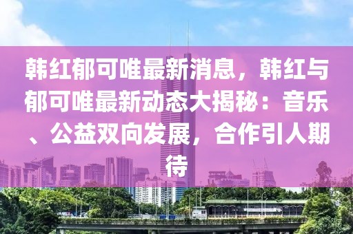韓紅郁可唯最新消息，韓紅與郁可唯最新動態(tài)大揭秘：音樂、公益雙向發(fā)展，合作引人期待