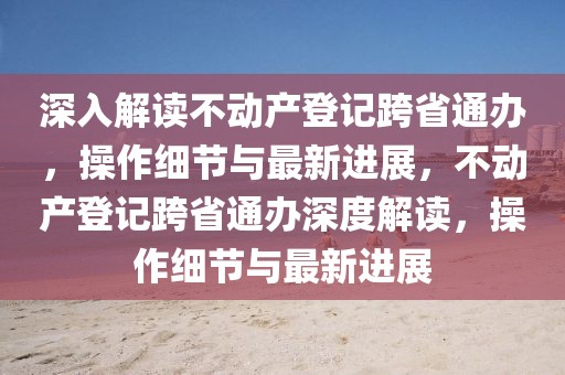 深入解讀不動產登記跨省通辦，操作細節與最新進展，不動產登記跨省通辦深度解讀，操作細節與最新進展