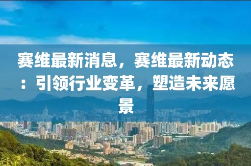 賽維最新消息，賽維最新動態(tài)：引領(lǐng)行業(yè)變革，塑造未來愿景