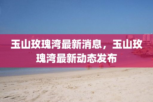 玉山玫瑰灣最新消息，玉山玫瑰灣最新動(dòng)態(tài)發(fā)布