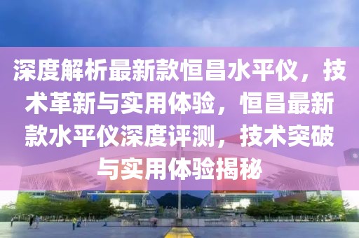 深度解析最新款恒昌水平儀，技術革新與實用體驗，恒昌最新款水平儀深度評測，技術突破與實用體驗揭秘