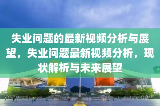 失業(yè)問(wèn)題的最新視頻分析與展望，失業(yè)問(wèn)題最新視頻分析，現(xiàn)狀解析與未來(lái)展望