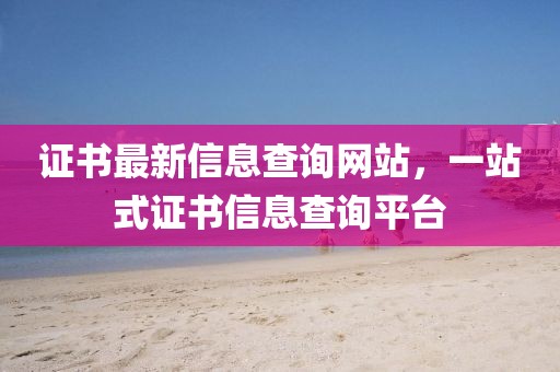 證書最新信息查詢網站，一站式證書信息查詢平臺