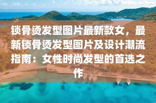 鎖骨燙發型圖片最新款女，最新鎖骨燙發型圖片及設計潮流指南：女性時尚發型的首選之作