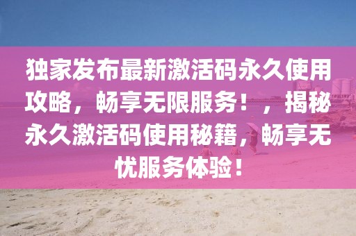 獨(dú)家發(fā)布最新激活碼永久使用攻略，暢享無限服務(wù)！，揭秘永久激活碼使用秘籍，暢享無憂服務(wù)體驗(yàn)！