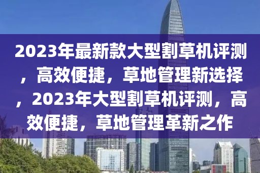 2023年最新款大型割草機評測，高效便捷，草地管理新選擇，2023年大型割草機評測，高效便捷，草地管理革新之作