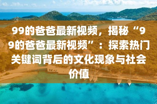 99的爸爸最新視頻，揭秘“99的爸爸最新視頻”：探索熱門關(guān)鍵詞背后的文化現(xiàn)象與社會價值