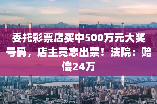 委托彩票店買中500萬元大獎號碼，店主竟忘出票！法院：賠償24萬