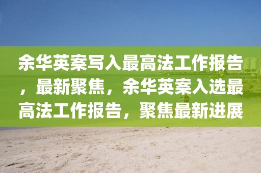 余華英案寫入最高法工作報告，最新聚焦，余華英案入選最高法工作報告，聚焦最新進展