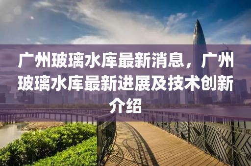 廣州玻璃水庫(kù)最新消息，廣州玻璃水庫(kù)最新進(jìn)展及技術(shù)創(chuàng)新介紹