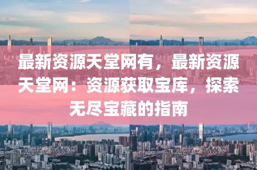 最新資源天堂網(wǎng)有，最新資源天堂網(wǎng)：資源獲取寶庫(kù)，探索無(wú)盡寶藏的指南