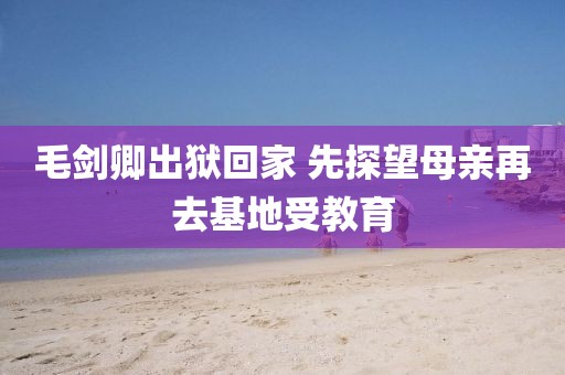 毛劍卿出獄回家 先探望母親再去基地受教育