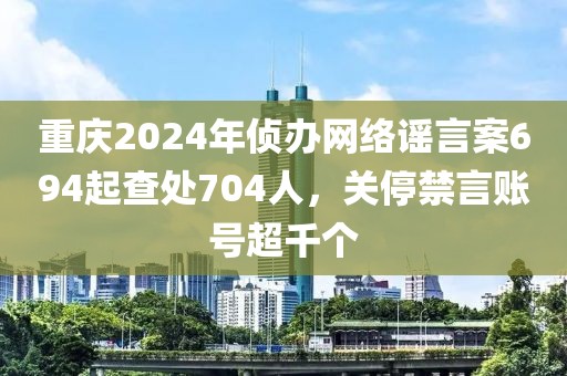 重慶2024年偵辦網(wǎng)絡謠言案694起查處704人，關(guān)停禁言賬號超千個