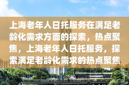 上海老年人日托服務在滿足老齡化需求方面的探索，熱點聚焦，上海老年人日托服務，探索滿足老齡化需求的熱點聚焦