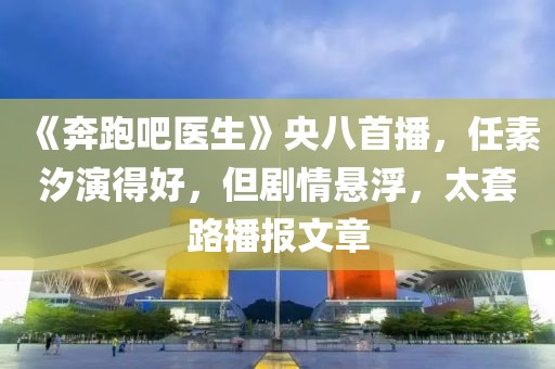 《奔跑吧醫(yī)生》央八首播，任素汐演得好，但劇情懸浮，太套路播報(bào)文章