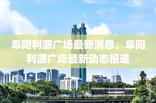 阜陽利源廣場最新消息，阜陽利源廣場最新動態報道